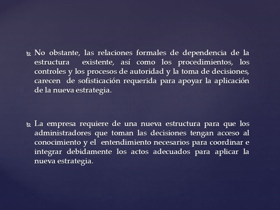 No obstante, las relaciones formales de dependencia de la estructura existente, así como los procedimientos, los controles y los procesos de autoridad y la toma de decisiones, carecen de sofisticación requerida para apoyar la aplicación de la nueva estrategia.