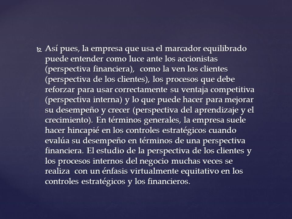 Así pues, la empresa que usa el marcador equilibrado puede entender como luce ante los accionistas (perspectiva financiera), como la ven los clientes (perspectiva de los clientes), los procesos que debe reforzar para usar correctamente su ventaja competitiva (perspectiva interna) y lo que puede hacer para mejorar su desempeño y crecer (perspectiva del aprendizaje y el crecimiento).