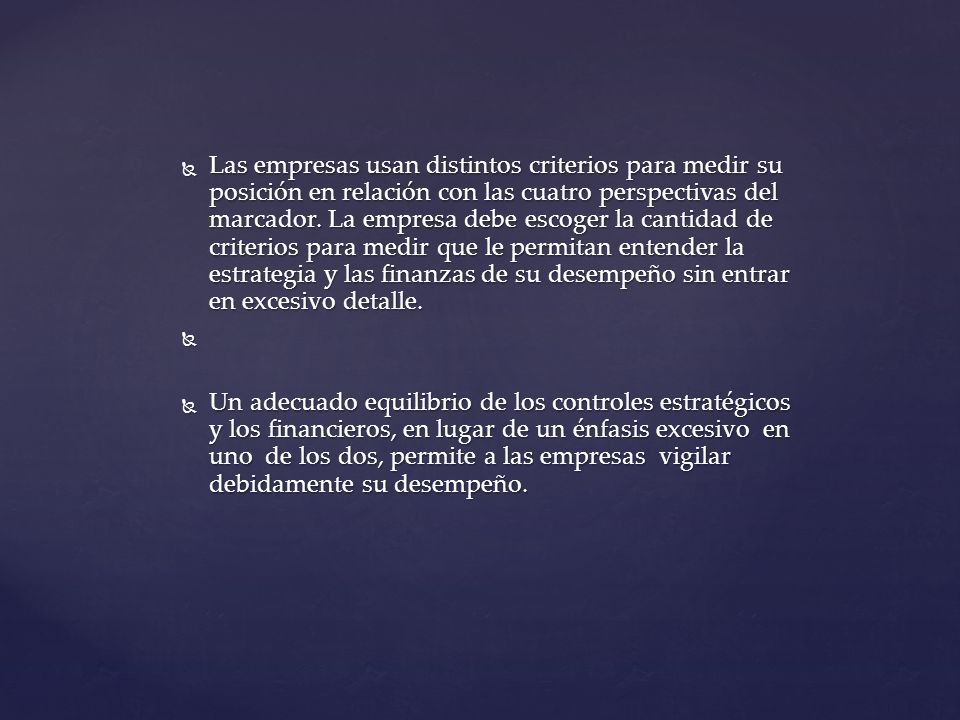 Las empresas usan distintos criterios para medir su posición en relación con las cuatro perspectivas del marcador. La empresa debe escoger la cantidad de criterios para medir que le permitan entender la estrategia y las finanzas de su desempeño sin entrar en excesivo detalle.