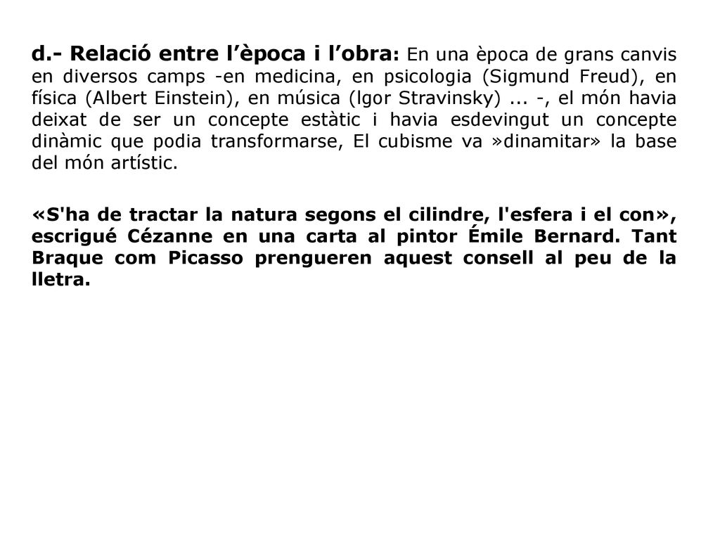 d.- Relació entre l’època i l’obra: En una època de grans canvis en diversos camps -en medicina, en psicologia (Sigmund Freud), en física (Albert Einstein), en música (lgor Stravinsky) ... -, el món havia deixat de ser un concepte estàtic i havia esdevingut un concepte dinàmic que podia transformar­se, El cubisme va »dinamitar» la base del món artístic.