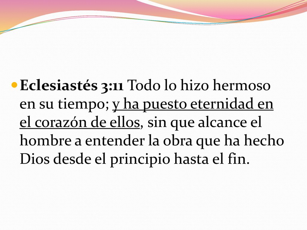 Eclesiastés 3:11 Todo lo hizo hermoso en su tiempo; y ha puesto eternidad en el corazón de ellos, sin que alcance el hombre a entender la obra que ha hecho Dios desde el principio hasta el fin.