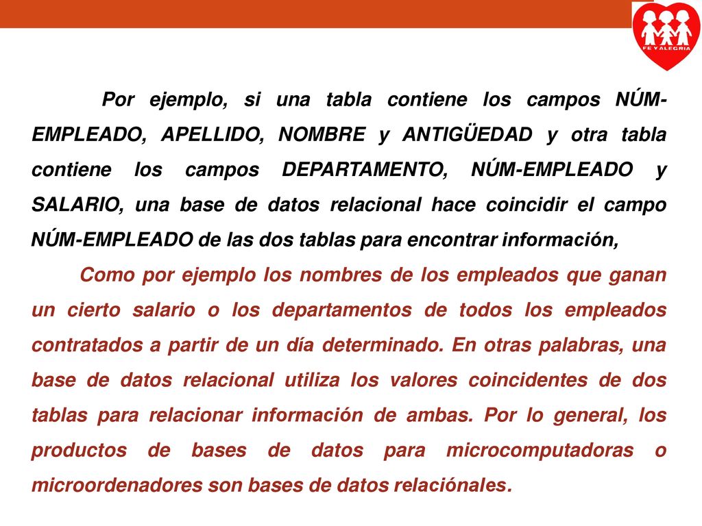 Por ejemplo, si una tabla contiene los campos NÚM-EMPLEADO, APELLIDO, NOMBRE y ANTIGÜEDAD y otra tabla contiene los campos DEPARTAMENTO, NÚM-EMPLEADO y SALARIO, una base de datos relacional hace coincidir el campo NÚM-EMPLEADO de las dos tablas para encontrar información,