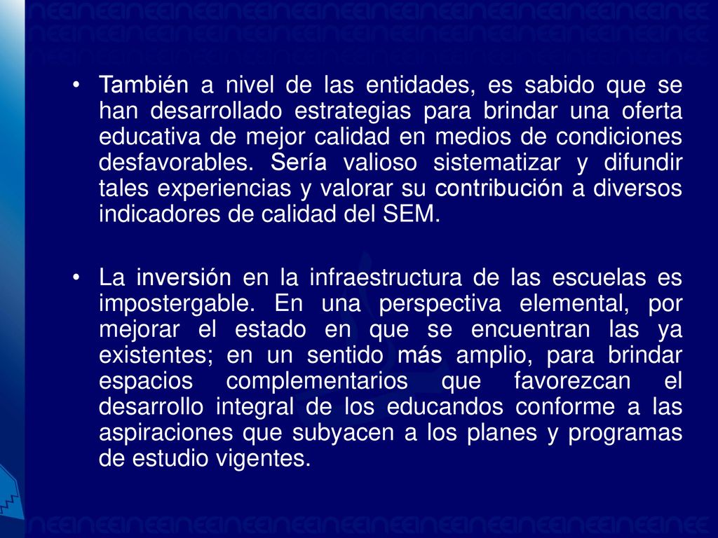 También a nivel de las entidades, es sabido que se han desarrollado estrategias para brindar una oferta educativa de mejor calidad en medios de condiciones desfavorables. Sería valioso sistematizar y difundir tales experiencias y valorar su contribución a diversos indicadores de calidad del SEM.