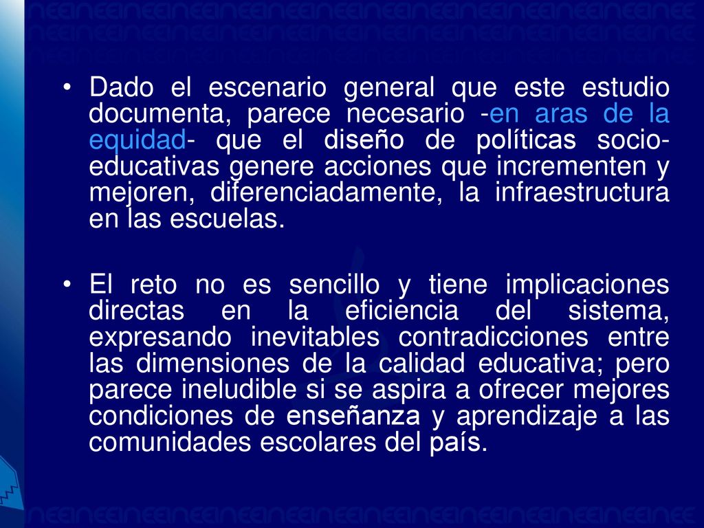 Dado el escenario general que este estudio documenta, parece necesario -en aras de la equidad- que el diseño de políticas socio-educativas genere acciones que incrementen y mejoren, diferenciadamente, la infraestructura en las escuelas.