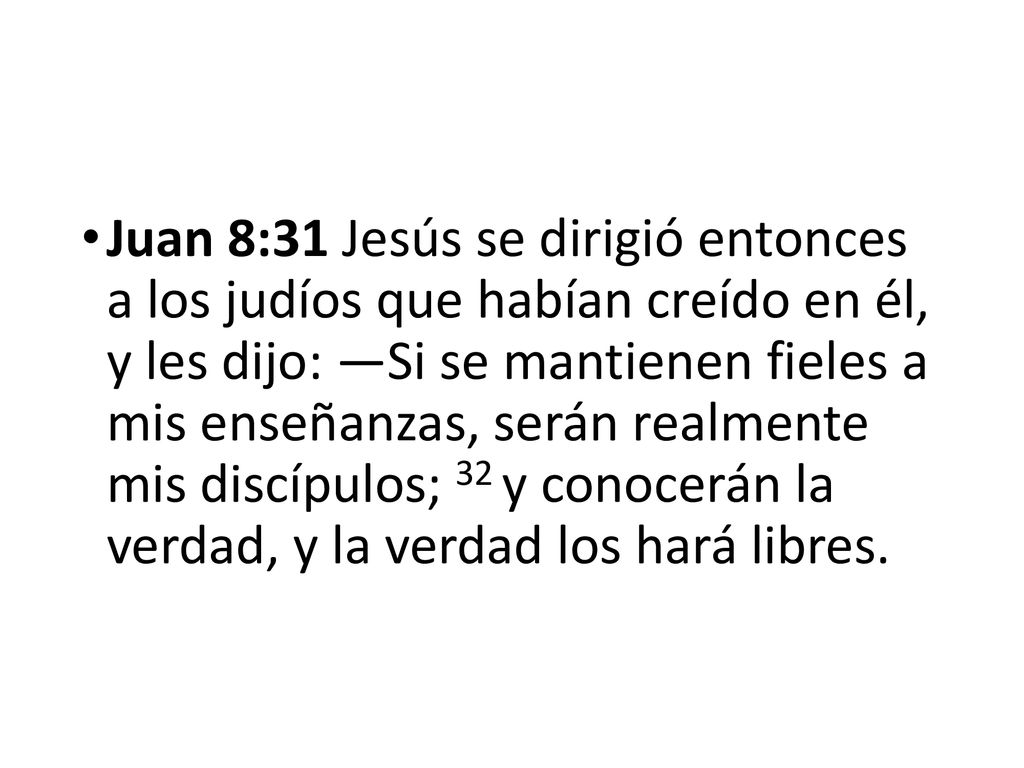 Juan 8:31 Jesús se dirigió entonces a los judíos que habían creído en él, y les dijo: —Si se mantienen fieles a mis enseñanzas, serán realmente mis discípulos; 32 y conocerán la verdad, y la verdad los hará libres.