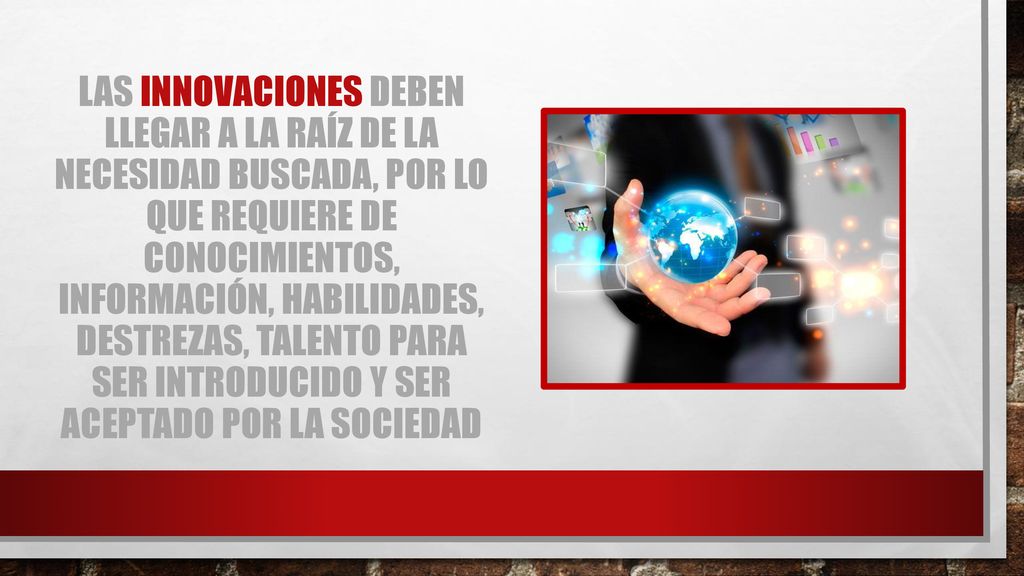 Las innovaciones deben llegar a la raíz de la necesidad buscada, por lo que requiere de conocimientos, información, habilidades, destrezas, talento para ser introducido y ser aceptado por la sociedad