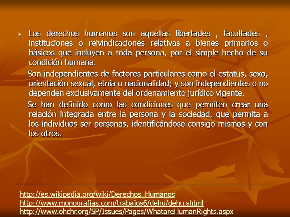 Los derechos humanos son aquellas libertades , facultades , instituciones o reivindicaciones relativas a bienes primarios o básicos que incluyen a toda persona, por el simple hecho de su condición humana.