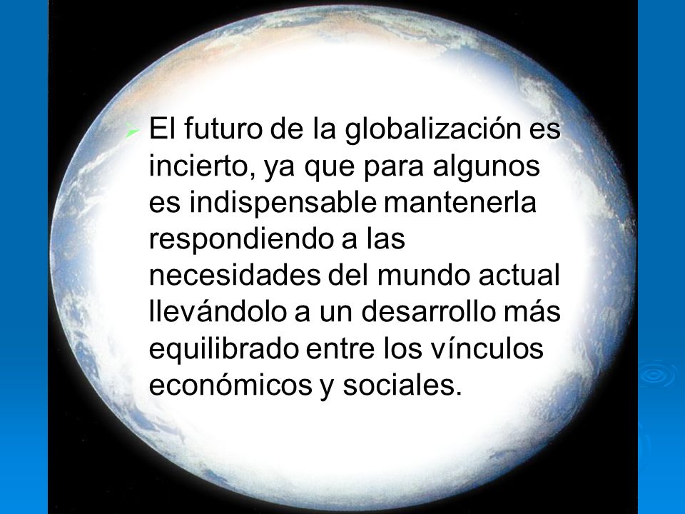 El futuro de la globalización es incierto, ya que para algunos es indispensable mantenerla respondiendo a las necesidades del mundo actual llevándolo a un desarrollo más equilibrado entre los vínculos económicos y sociales.