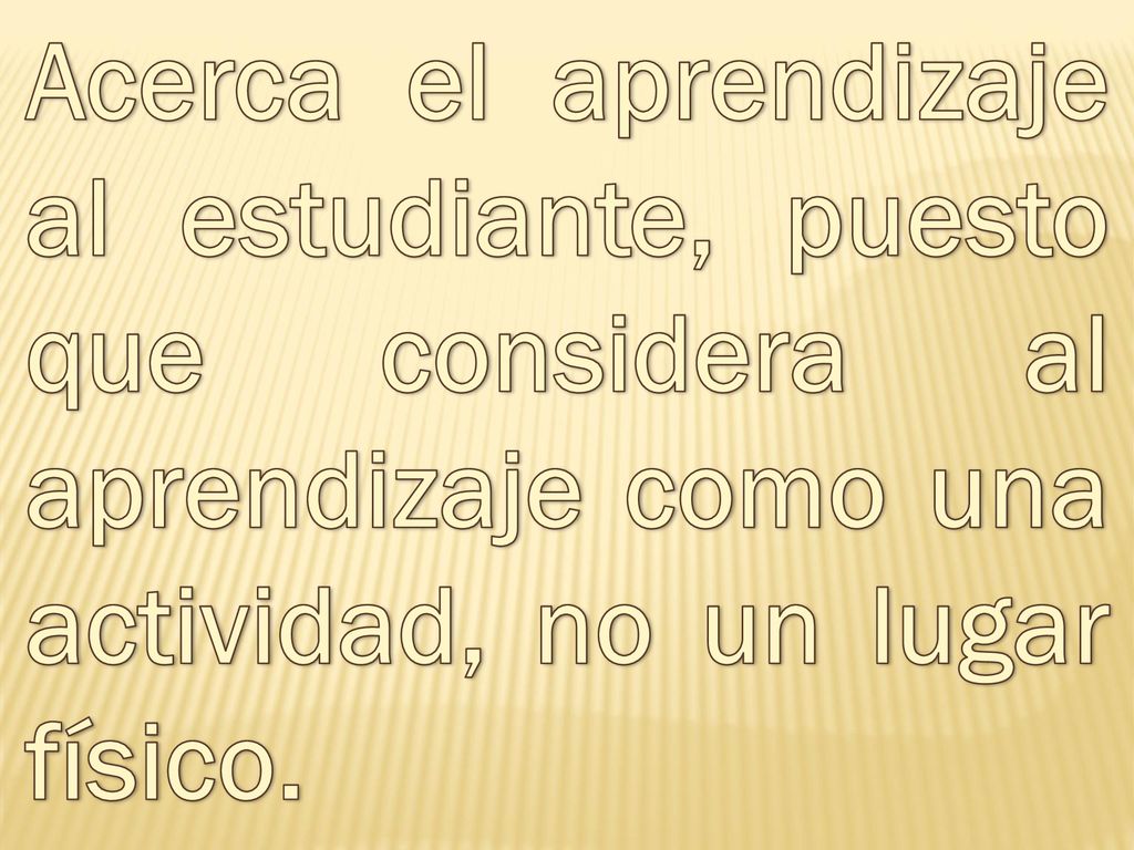 Acerca el aprendizaje al estudiante, puesto que considera al aprendizaje como una actividad, no un lugar físico.