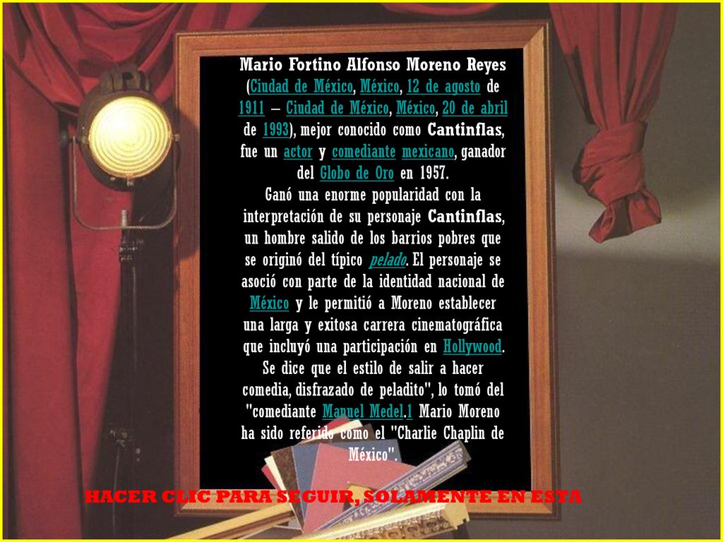 Mario Fortino Alfonso Moreno Reyes (Ciudad de México, México, 12 de agosto de 1911 – Ciudad de México, México, 20 de abril de 1993), mejor conocido como Cantinflas, fue un actor y comediante mexicano, ganador del Globo de Oro en 1957.