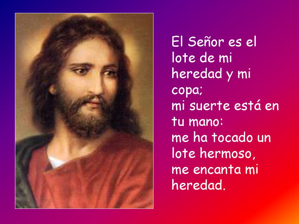 El Señor es el lote de mi heredad y mi copa; mi suerte está en tu mano: me ha tocado un lote hermoso, me encanta mi heredad.