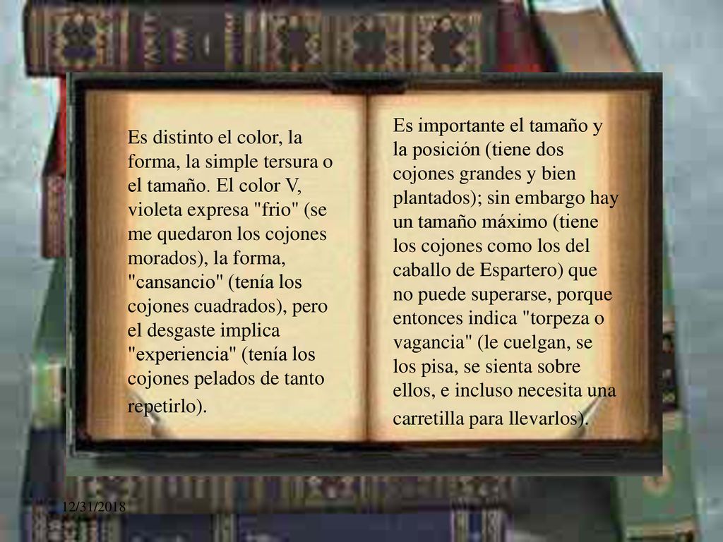 Es importante el tamaño y la posición (tiene dos cojones grandes y bien plantados); sin embargo hay un tamaño máximo (tiene los cojones como los del caballo de Espartero) que no puede superarse, porque entonces indica torpeza o vagancia (le cuelgan, se los pisa, se sienta sobre ellos, e incluso necesita una carretilla para llevarlos).