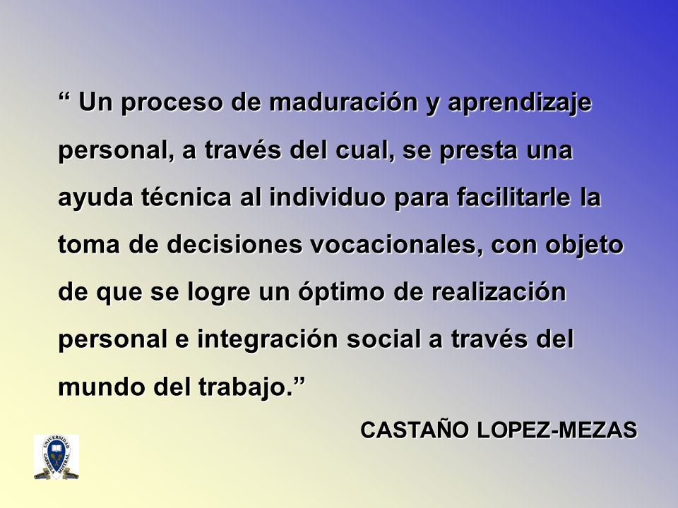 Un proceso de maduración y aprendizaje personal, a través del cual, se presta una ayuda técnica al individuo para facilitarle la toma de decisiones vocacionales, con objeto de que se logre un óptimo de realización personal e integración social a través del mundo del trabajo.