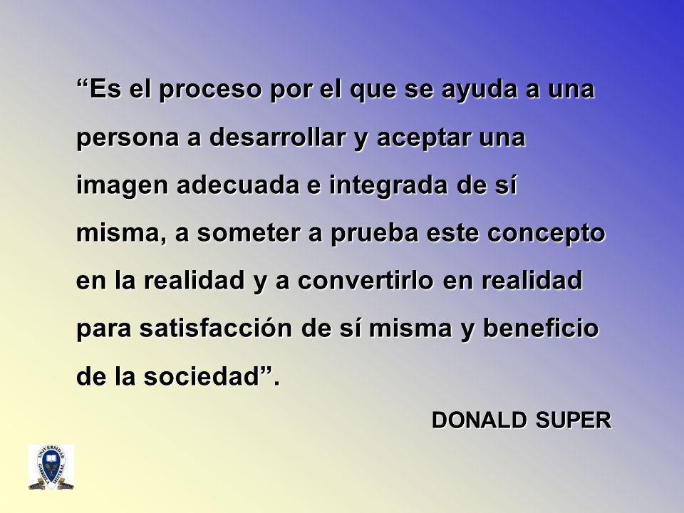 Es el proceso por el que se ayuda a una persona a desarrollar y aceptar una imagen adecuada e integrada de sí misma, a someter a prueba este concepto en la realidad y a convertirlo en realidad para satisfacción de sí misma y beneficio de la sociedad .