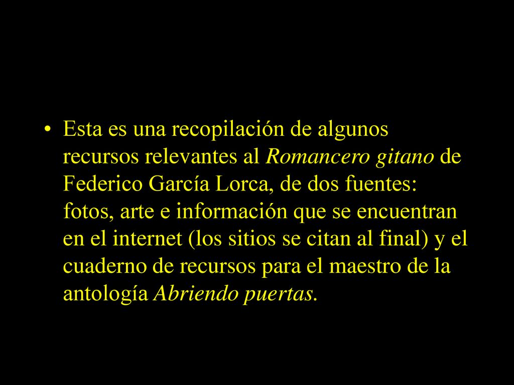 Esta es una recopilación de algunos recursos relevantes al Romancero gitano de Federico García Lorca, de dos fuentes: fotos, arte e información que se encuentran en el internet (los sitios se citan al final) y el cuaderno de recursos para el maestro de la antología Abriendo puertas.