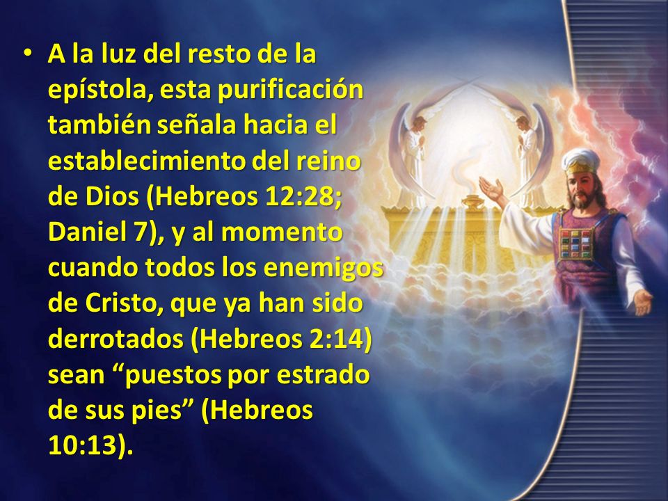 A la luz del resto de la epístola, esta purificación también señala hacia el establecimiento del reino de Dios (Hebreos 12:28; Daniel 7), y al momento cuando todos los enemigos de Cristo, que ya han sido derrotados (Hebreos 2:14) sean puestos por estrado de sus pies (Hebreos 10:13).