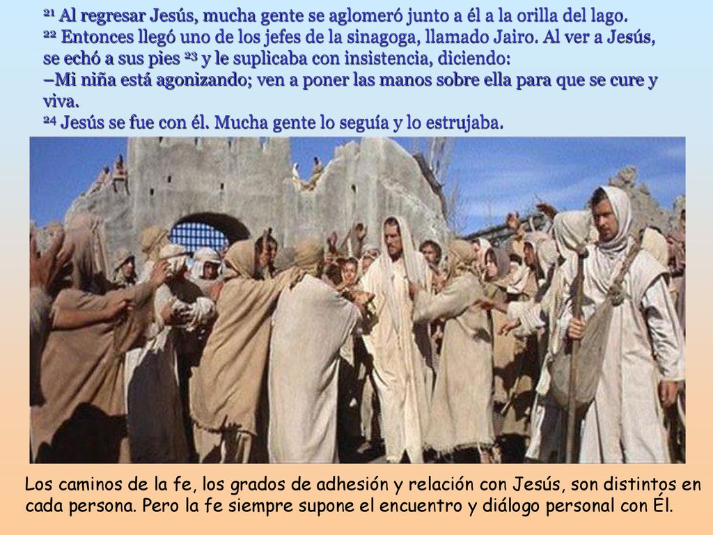 21 Al regresar Jesús, mucha gente se aglomeró junto a él a la orilla del lago. 22 Entonces llegó uno de los jefes de la sinagoga, llamado Jairo. Al ver a Jesús, se echó a sus pies 23 y le suplicaba con insistencia, diciendo: –Mi niña está agonizando; ven a poner las manos sobre ella para que se cure y viva. 24 Jesús se fue con él. Mucha gente lo seguía y lo estrujaba.