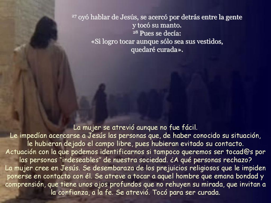 27 oyó hablar de Jesús, se acercó por detrás entre la gente y tocó su manto. 28 Pues se decía: «Si logro tocar aunque sólo sea sus vestidos, quedaré curada».