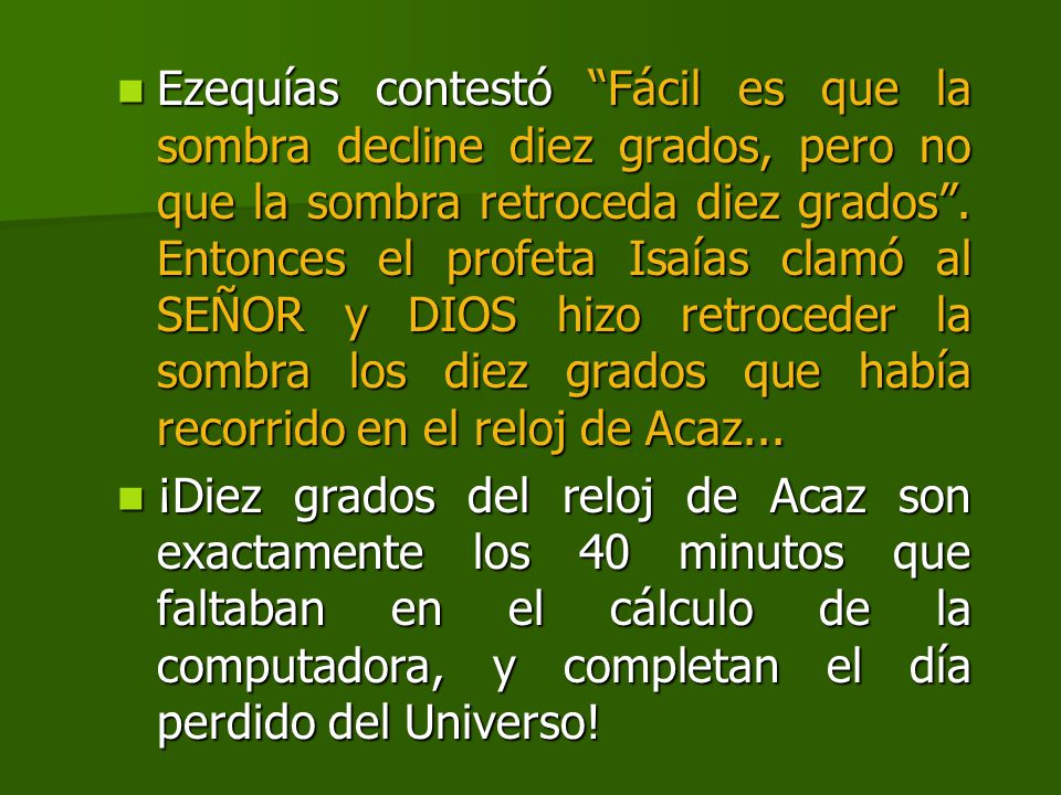 Ezequías contestó Fácil es que la sombra decline diez grados, pero no que la sombra retroceda diez grados . Entonces el profeta Isaías clamó al SEÑOR y DIOS hizo retroceder la sombra los diez grados que había recorrido en el reloj de Acaz...