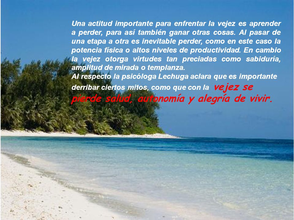 Una actitud importante para enfrentar la vejez es aprender a perder, para así también ganar otras cosas. Al pasar de una etapa a otra es inevitable perder, como en este caso la potencia física o altos niveles de productividad. En cambio la vejez otorga virtudes tan preciadas como sabiduría, amplitud de mirada o templanza.