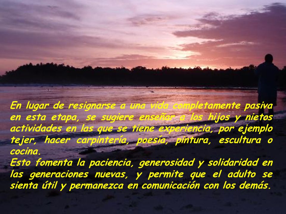 En lugar de resignarse a una vida completamente pasiva en esta etapa, se sugiere enseñar a los hijos y nietos actividades en las que se tiene experiencia, por ejemplo tejer, hacer carpintería, poesía, pintura, escultura o cocina.