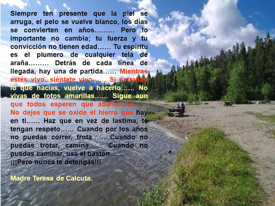 Siempre ten presente que la piel se arruga, el pelo se vuelve blanco, los días se convierten en años……… Pero lo importante no cambia; tu fuerza y tu convicción no tienen edad…… Tu espíritu es el plumero de cualquier tela de araña……… Detrás de cada línea de llegada, hay una de partida…… Mientras estés vivo, siéntete vivo…… Si extrañas lo que hacías, vuelve a hacerlo…… No vivas de fotos amarillas…… Sigue aun que todos esperen que abandones…… No dejes que se oxide el hierro que hay en ti…… Haz que en vez de lastima, te tengan respeto…… Cuando por los años no puedas correr, trota…… Cuando no puedas trotar, camina…… Cuando no puedas caminar, usa el bastón……