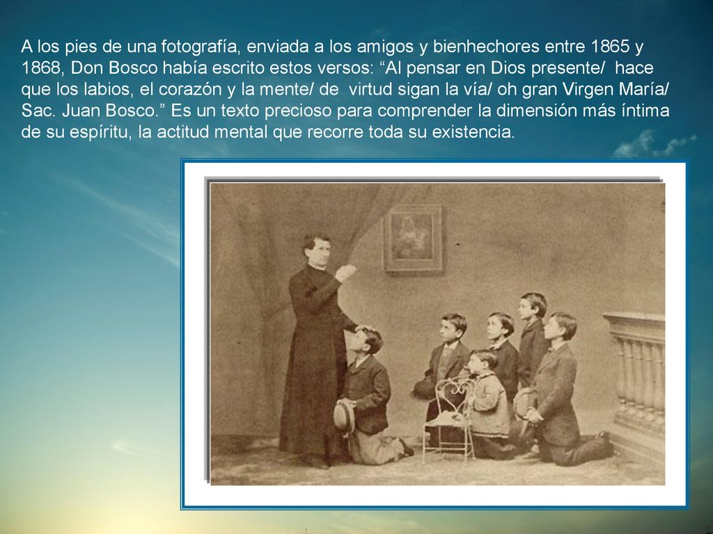 A los pies de una fotografía, enviada a los amigos y bienhechores entre 1865 y 1868, Don Bosco había escrito estos versos: Al pensar en Dios presente/ hace que los labios, el corazón y la mente/ de virtud sigan la vía/ oh gran Virgen María/ Sac.