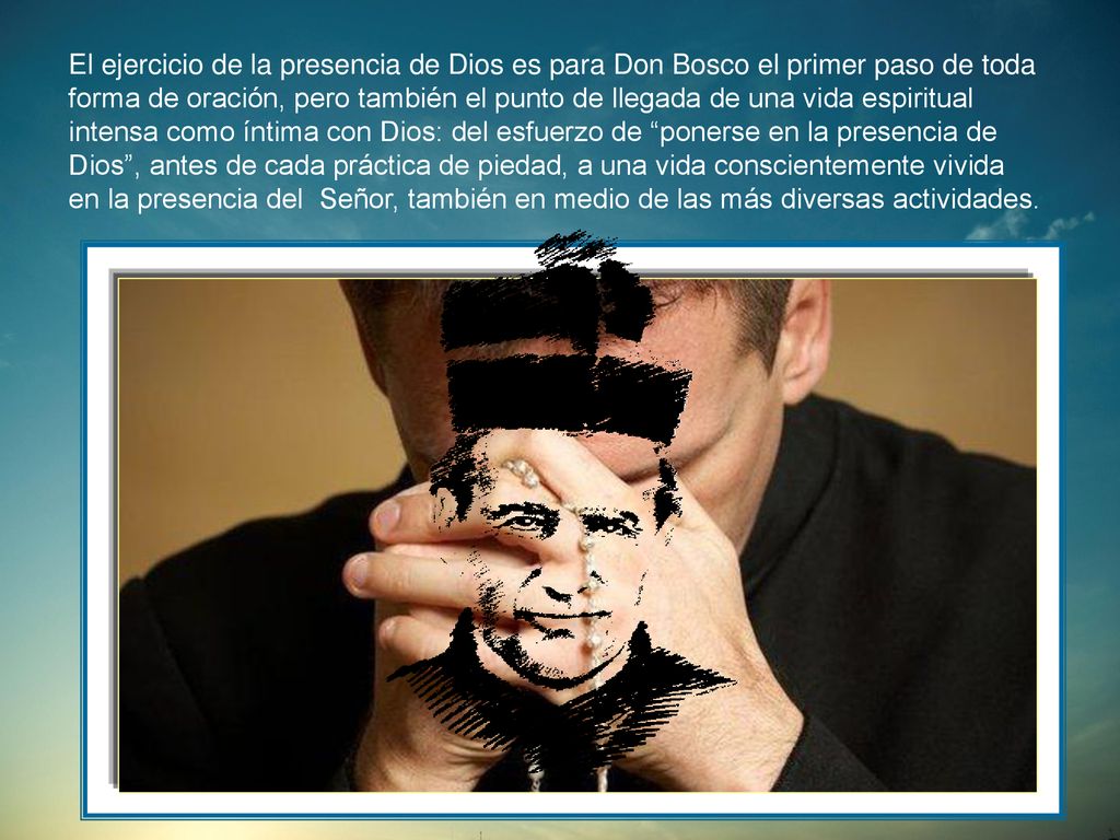 El ejercicio de la presencia de Dios es para Don Bosco el primer paso de toda forma de oración, pero también el punto de llegada de una vida espiritual intensa como íntima con Dios: del esfuerzo de ponerse en la presencia de Dios , antes de cada práctica de piedad, a una vida conscientemente vivida en la presencia del Señor, también en medio de las más diversas actividades.
