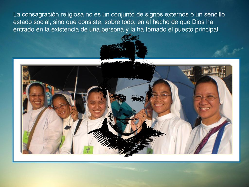 La consagración religiosa no es un conjunto de signos externos o un sencillo estado social, sino que consiste, sobre todo, en el hecho de que Dios ha entrado en la existencia de una persona y la ha tomado el puesto principal.