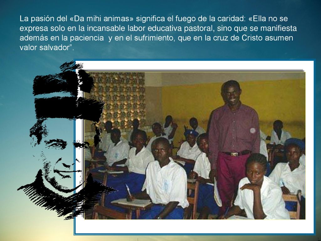 La pasión del «Da mihi animas» significa el fuego de la caridad: «Ella no se expresa solo en la incansable labor educativa pastoral, sino que se manifiesta además en la paciencia y en el sufrimiento, que en la cruz de Cristo asumen valor salvador .
