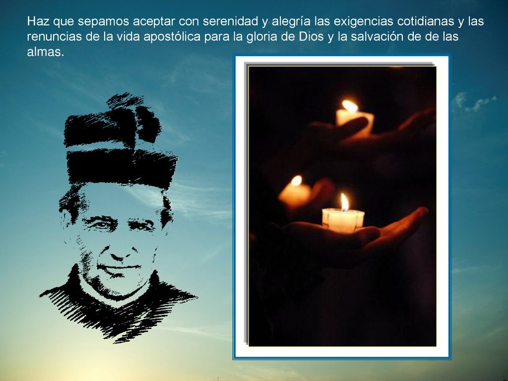 Haz que sepamos aceptar con serenidad y alegría las exigencias cotidianas y las renuncias de la vida apostólica para la gloria de Dios y la salvación de de las almas.