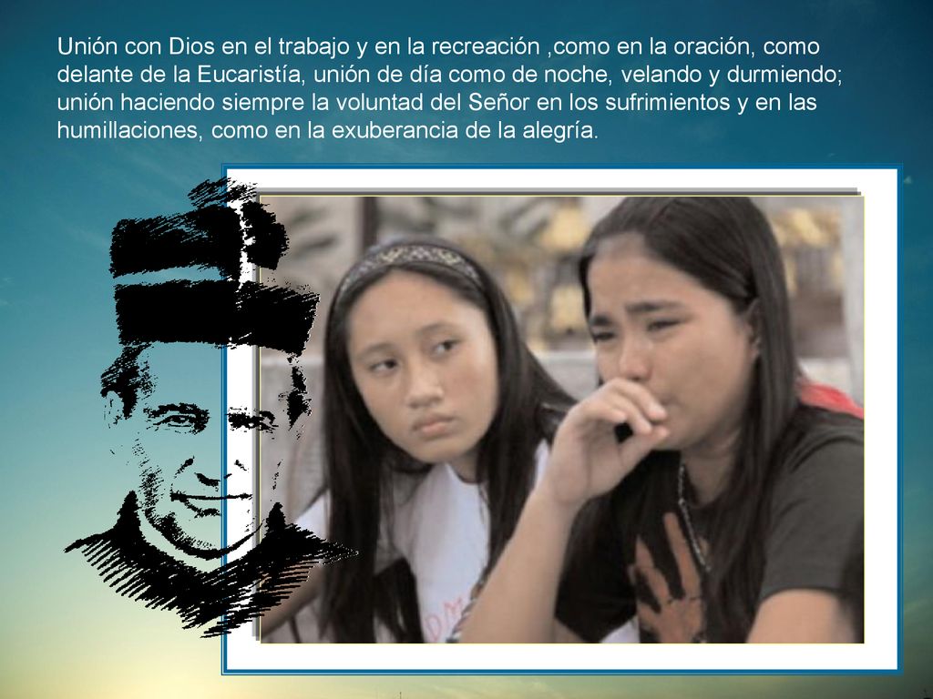 Unión con Dios en el trabajo y en la recreación ,como en la oración, como delante de la Eucaristía, unión de día como de noche, velando y durmiendo; unión haciendo siempre la voluntad del Señor en los sufrimientos y en las humillaciones, como en la exuberancia de la alegría.