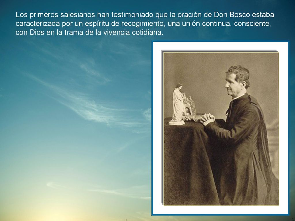 Los primeros salesianos han testimoniado que la oración de Don Bosco estaba caracterizada por un espíritu de recogimiento, una unión continua, consciente, con Dios en la trama de la vivencia cotidiana.