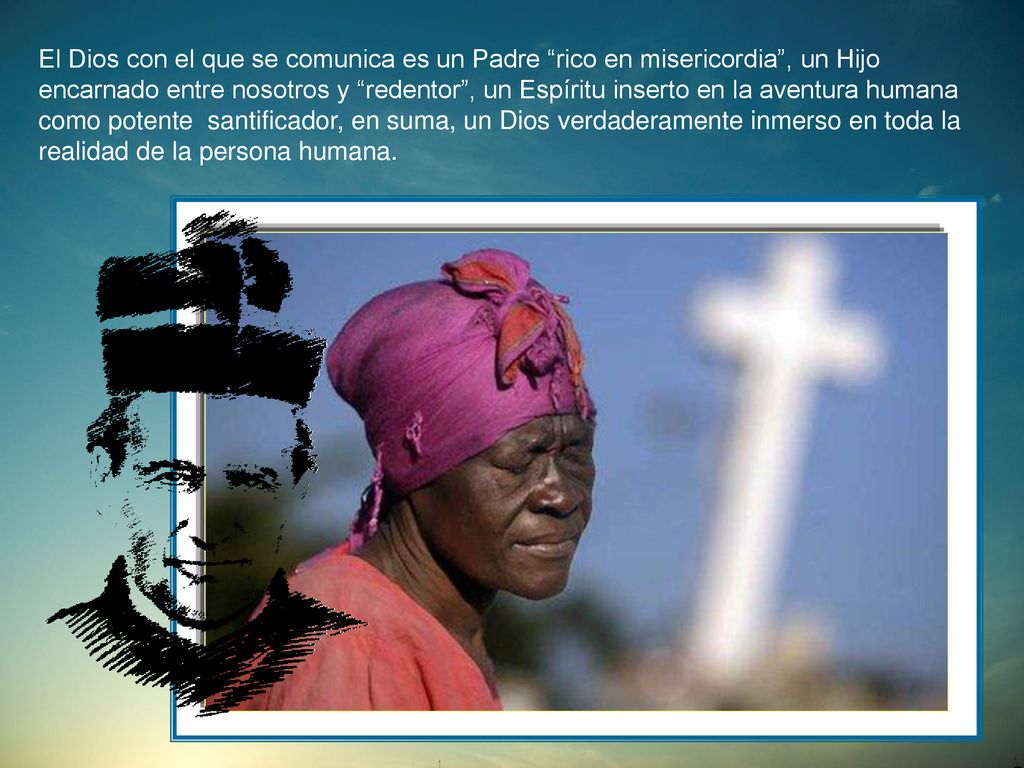 El Dios con el que se comunica es un Padre rico en misericordia , un Hijo encarnado entre nosotros y redentor , un Espíritu inserto en la aventura humana como potente santificador, en suma, un Dios verdaderamente inmerso en toda la realidad de la persona humana.