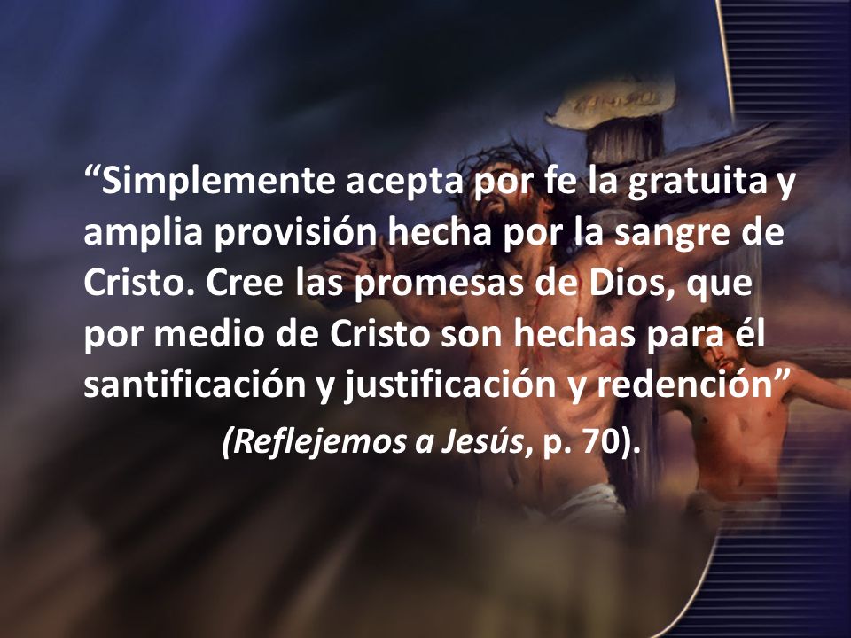 Simplemente acepta por fe la gratuita y amplia provisión hecha por la sangre de Cristo. Cree las promesas de Dios, que por medio de Cristo son hechas para él santificación y justificación y redención