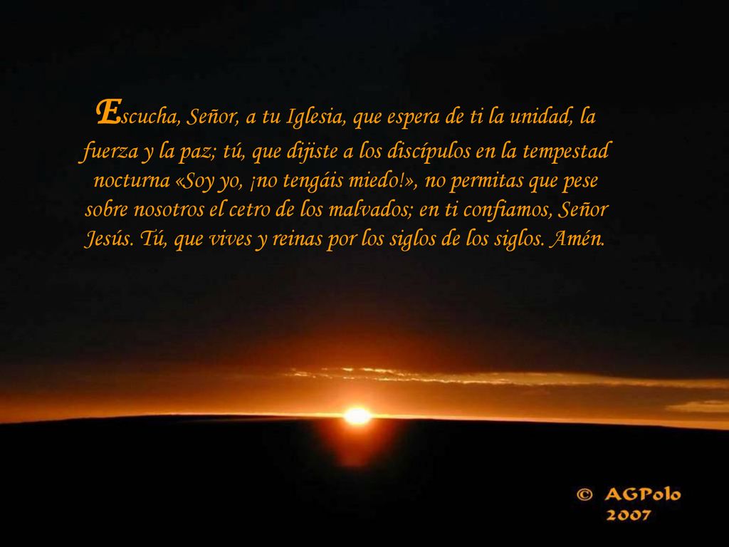 Escucha, Señor, a tu Iglesia, que espera de ti la unidad, la fuerza y la paz; tú, que dijiste a los discípulos en la tempestad nocturna «Soy yo, ¡no tengáis miedo!», no permitas que pese sobre nosotros el cetro de los malvados; en ti confiamos, Señor Jesús.
