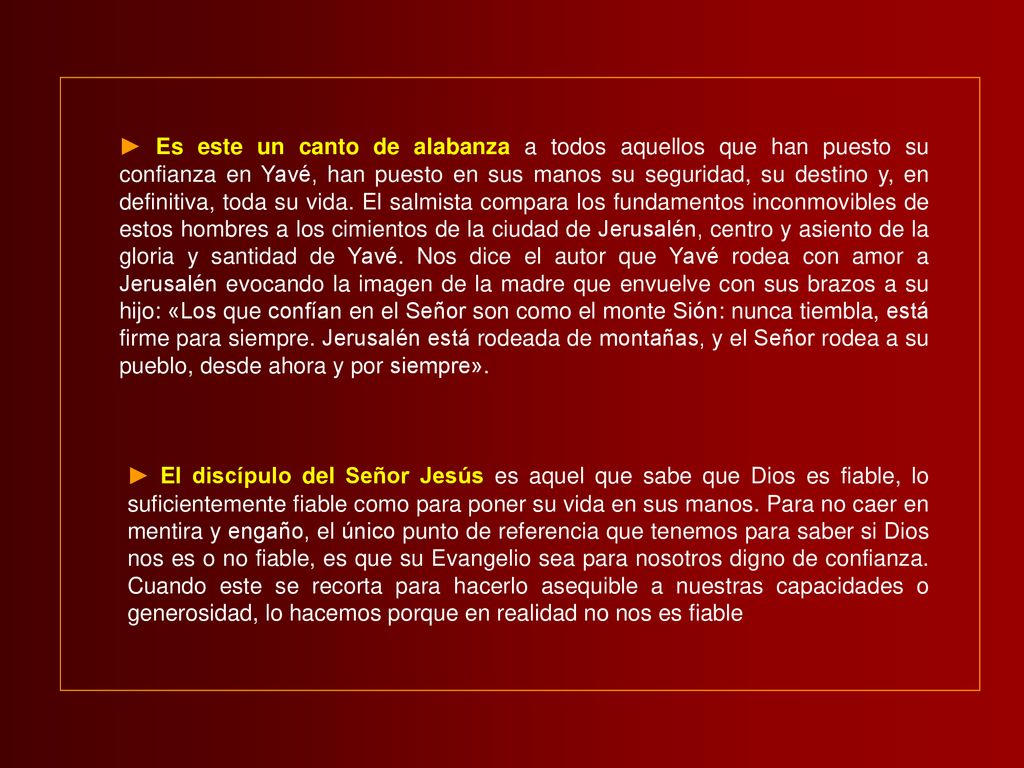 ► Es este un canto de alabanza a todos aquellos que han puesto su confianza en Yavé, han puesto en sus manos su seguridad, su destino y, en definitiva, toda su vida. El salmista compara los fundamentos inconmovibles de estos hombres a los cimientos de la ciudad de Jerusalén, centro y asiento de la gloria y santidad de Yavé. Nos dice el autor que Yavé rodea con amor a Jerusalén evocando la imagen de la madre que envuelve con sus brazos a su hijo: «Los que confían en el Señor son como el monte Sión: nunca tiembla, está firme para siempre. Jerusalén está rodeada de montañas, y el Señor rodea a su pueblo, desde ahora y por siempre».