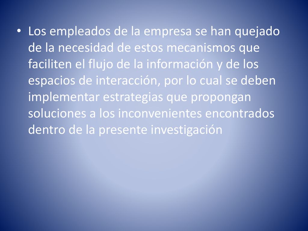 Los empleados de la empresa se han quejado de la necesidad de estos mecanismos que faciliten el flujo de la información y de los espacios de interacción, por lo cual se deben implementar estrategias que propongan soluciones a los inconvenientes encontrados dentro de la presente investigación