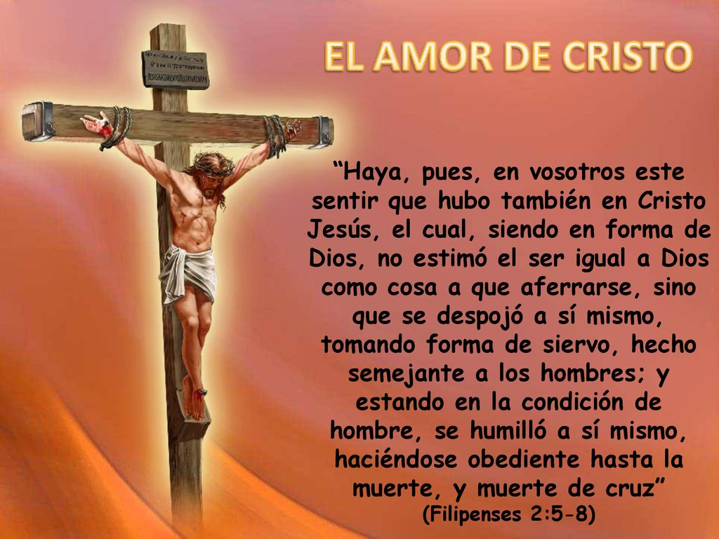 Haya, pues, en vosotros este sentir que hubo también en Cristo Jesús, el cual, siendo en forma de Dios, no estimó el ser igual a Dios como cosa a que aferrarse, sino que se despojó a sí mismo, tomando forma de siervo, hecho semejante a los hombres; y estando en la condición de hombre, se humilló a sí mismo, haciéndose obediente hasta la muerte, y muerte de cruz