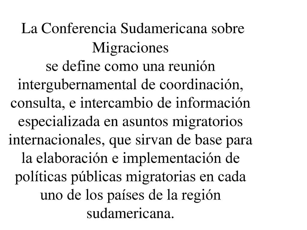 La Conferencia Sudamericana sobre Migraciones se define como una reunión intergubernamental de coordinación, consulta, e intercambio de información especializada en asuntos migratorios internacionales, que sirvan de base para la elaboración e implementación de políticas públicas migratorias en cada uno de los países de la región sudamericana.