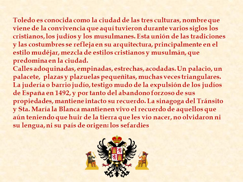 Toledo es conocida como la ciudad de las tres culturas, nombre que viene de la convivencia que aquí tuvieron durante varios siglos los cristianos, los judíos y los musulmanes. Esta unión de las tradiciones y las costumbres se refleja en su arquitectura, principalmente en el estilo mudéjar, mezcla de estilos cristianos y musulmán, que predomina en la ciudad.