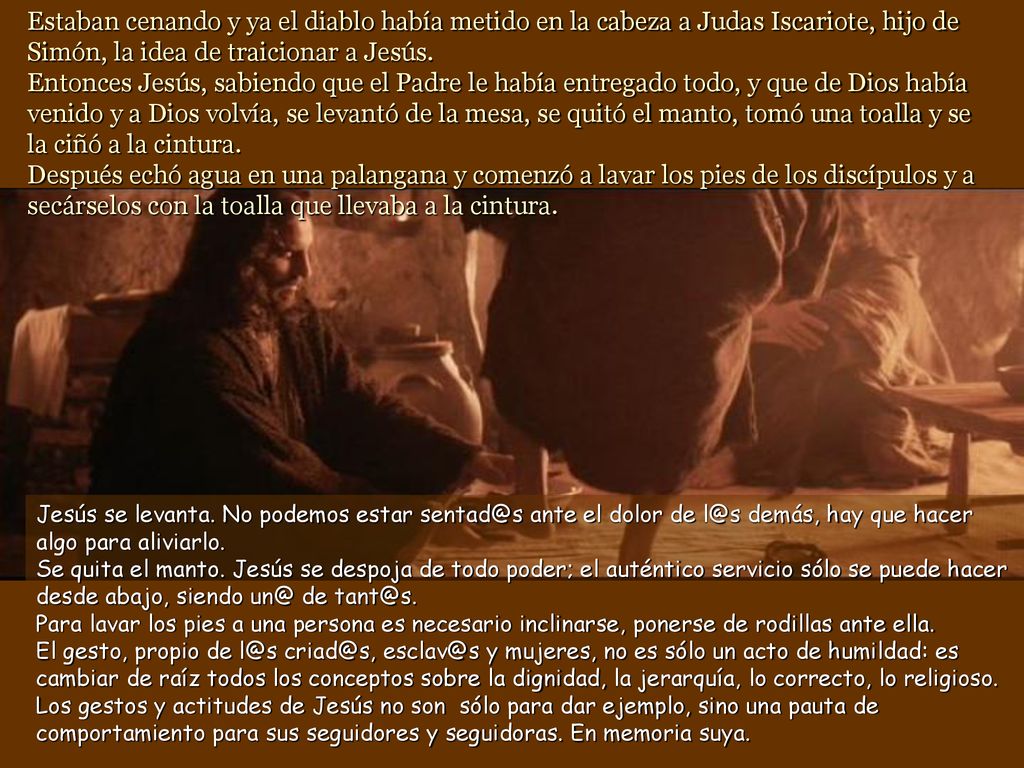 Estaban cenando y ya el diablo había metido en la cabeza a Judas Iscariote, hijo de Simón, la idea de traicionar a Jesús. Entonces Jesús, sabiendo que el Padre le había entregado todo, y que de Dios había venido y a Dios volvía, se levantó de la mesa, se quitó el manto, tomó una toalla y se la ciñó a la cintura. Después echó agua en una palangana y comenzó a lavar los pies de los discípulos y a secárselos con la toalla que llevaba a la cintura.