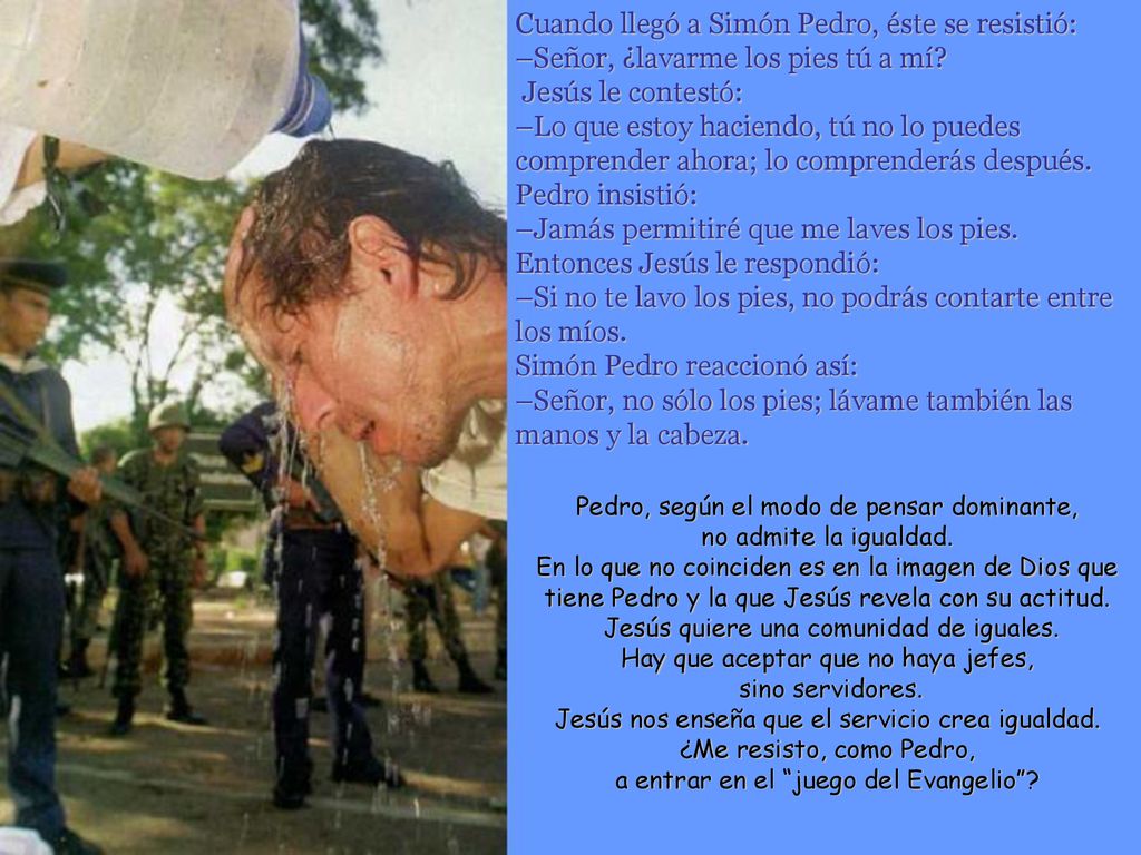 Cuando llegó a Simón Pedro, éste se resistió: –Señor, ¿lavarme los pies tú a mí Jesús le contestó: –Lo que estoy haciendo, tú no lo puedes comprender ahora; lo comprenderás después. Pedro insistió: –Jamás permitiré que me laves los pies. Entonces Jesús le respondió: –Si no te lavo los pies, no podrás contarte entre los míos. Simón Pedro reaccionó así: –Señor, no sólo los pies; lávame también las manos y la cabeza.