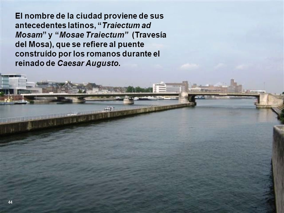 El nombre de la ciudad proviene de sus antecedentes latinos, Traiectum ad Mosam y Mosae Traiectum (Travesía del Mosa), que se refiere al puente construído por los romanos durante el reinado de Caesar Augusto.