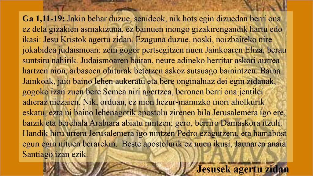 Ga 1,11-19: Jakin behar duzue, senideok, nik hots egin dizuedan berri ona ez dela gizakien asmakizuna, ez bainuen inongo gizakirengandik hartu edo ikasi: Jesu Kristok agertu zidan. Ezaguna duzue, noski, noizbaiteko nire jokabidea judaismoan: zein gogor pertsegitzen nuen Jainkoaren Eliza, berau suntsitu nahirik. Judaismoaren baitan, neure adineko herritar askori aurrea hartzen nion, arbasoen ohiturak betetzen askoz sutsuago bainintzen. Baina Jainkoak, jaio baino lehen aukeratu eta bere onginahiaz dei egin zidanak, gogoko izan zuen bere Semea niri agertzea, beronen berri ona jentilei adieraz niezaien. Nik, orduan, ez nion hezur-mamizko inori aholkurik eskatu, ezta ni baino lehenagotik apostolu zirenen bila Jerusalemera igo ere, baizik eta berehala Arabiara abiatu nintzen; gero, berriro Damaskora itzuli.