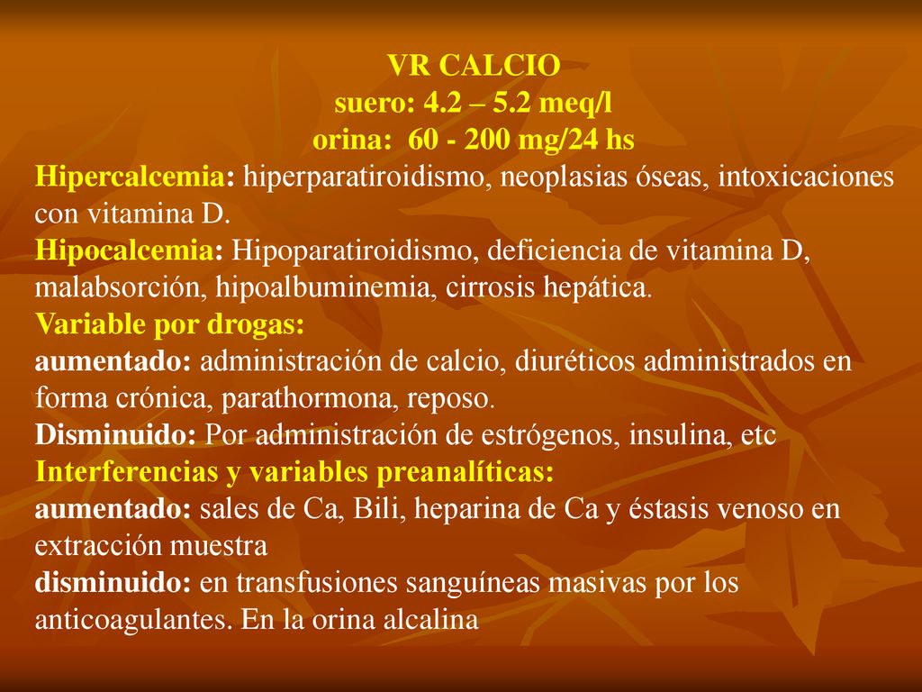 VR CALCIO suero: 4.2 – 5.2 meq/l. orina: mg/24 hs. Hipercalcemia: hiperparatiroidismo, neoplasias óseas, intoxicaciones con vitamina D.