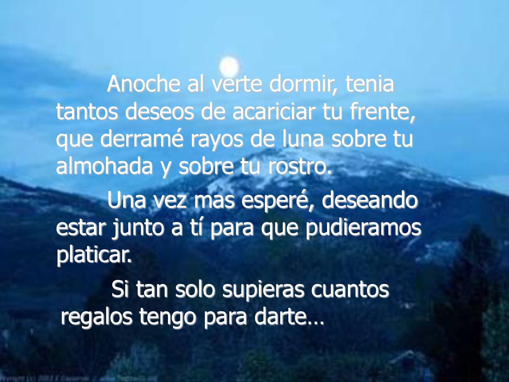 Anoche al verte dormir, tenia tantos deseos de acariciar tu frente, que derramé rayos de luna sobre tu almohada y sobre tu rostro.