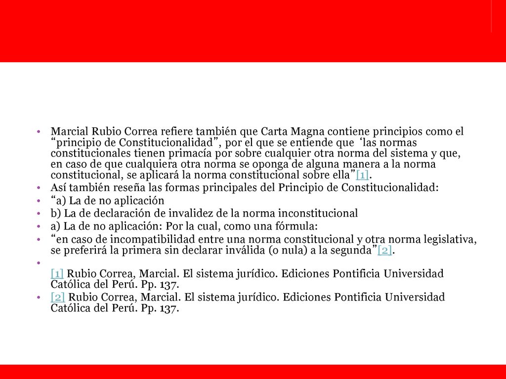 Marcial Rubio Correa refiere también que Carta Magna contiene principios como el principio de Constitucionalidad , por el que se entiende que ‘las normas constitucionales tienen primacía por sobre cualquier otra norma del sistema y que, en caso de que cualquiera otra norma se oponga de alguna manera a la norma constitucional, se aplicará la norma constitucional sobre ella [1].