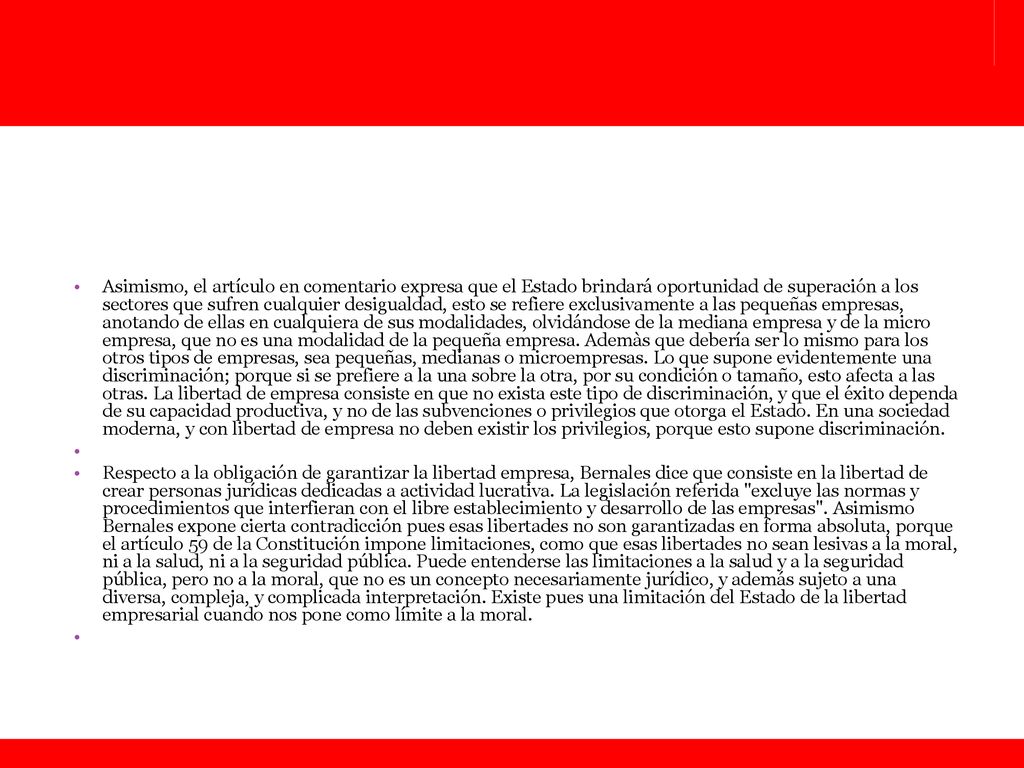 Asimismo, el artículo en comentario expresa que el Estado brindará oportunidad de superación a los sectores que sufren cualquier desigualdad, esto se refiere exclusivamente a las pequeñas empresas, anotando de ellas en cualquiera de sus modalidades, olvidándose de la mediana empresa y de la micro empresa, que no es una modalidad de la pequeña empresa. Ademàs que debería ser lo mismo para los otros tipos de empresas, sea pequeñas, medianas o microempresas. Lo que supone evidentemente una discriminación; porque si se prefiere a la una sobre la otra, por su condición o tamaño, esto afecta a las otras. La libertad de empresa consiste en que no exista este tipo de discriminación, y que el éxito dependa de su capacidad productiva, y no de las subvenciones o privilegios que otorga el Estado. En una sociedad moderna, y con libertad de empresa no deben existir los privilegios, porque esto supone discriminación.