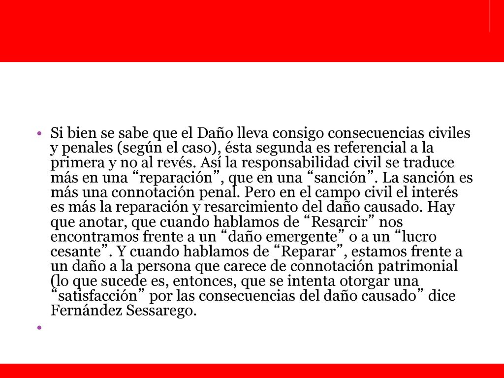 Si bien se sabe que el Daño lleva consigo consecuencias civiles y penales (según el caso), ésta segunda es referencial a la primera y no al revés. Así la responsabilidad civil se traduce más en una reparación , que en una sanción . La sanción es más una connotación penal. Pero en el campo civil el interés es más la reparación y resarcimiento del daño causado. Hay que anotar, que cuando hablamos de Resarcir nos encontramos frente a un daño emergente o a un lucro cesante . Y cuando hablamos de Reparar , estamos frente a un daño a la persona que carece de connotación patrimonial (lo que sucede es, entonces, que se intenta otorgar una satisfacción por las consecuencias del daño causado dice Fernández Sessarego.